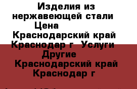 Изделия из нержавеющей стали › Цена ­ 10 000 - Краснодарский край, Краснодар г. Услуги » Другие   . Краснодарский край,Краснодар г.